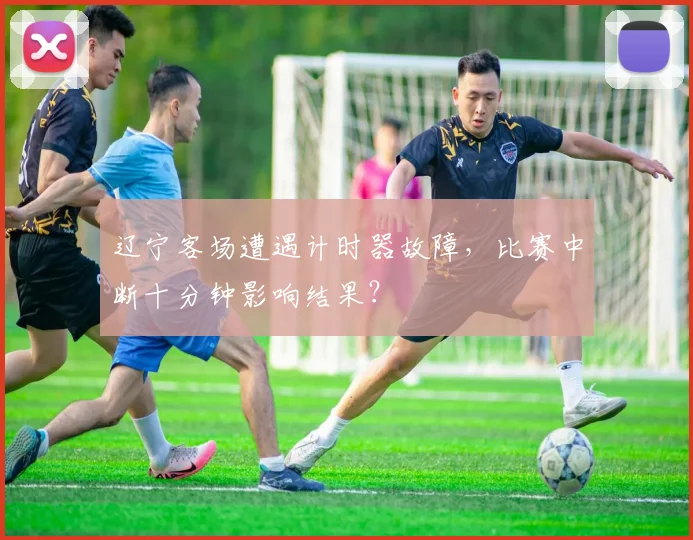 辽宁客场遭遇计时器故障,比赛中断十分钟影响结果?