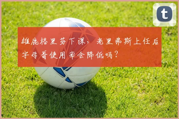 雄鹿格里芬下课,老里弗斯上任后字母哥使用率会降低吗?