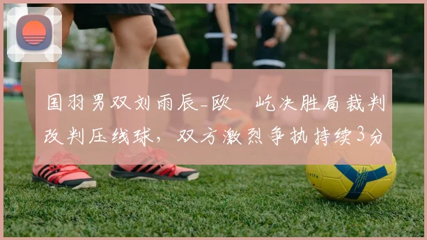 国羽男双刘雨辰_欧烜屹决胜局裁判改判压线球,双方激烈争执持续3分钟