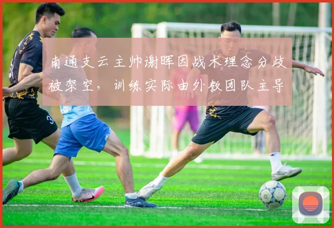 南通支云主帅谢晖因战术理念分歧被架空,训练实际由外教团队主导