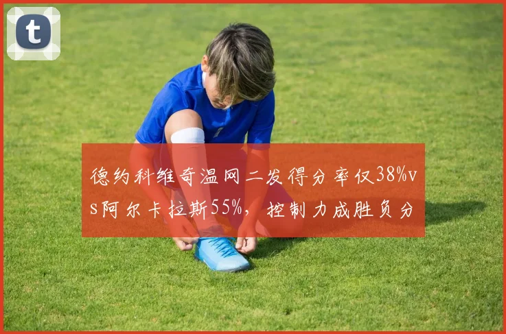 德约科维奇温网二发得分率仅38%vs阿尔卡拉斯55%,控制力成胜负分水岭