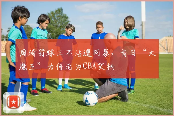 周琦罚球三不沾遭网暴,昔日“大魔王”为何沦为CBA笑柄