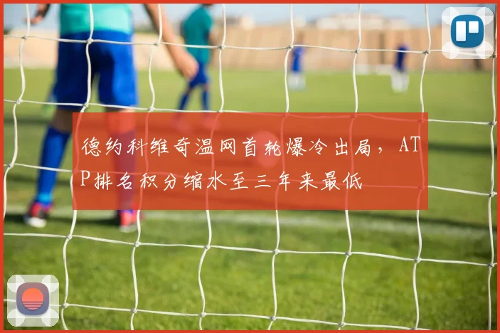 德约科维奇温网首轮爆冷出局,ATP排名积分缩水至三年来最低