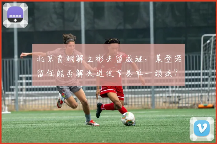 北京首钢解立彬去留成谜,莱登若留任能否解决进攻节奏单一顽疾?