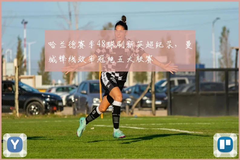 哈兰德赛季48球刷新英超纪录，曼城锋线效率冠绝五大联赛